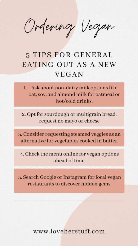 5 Tips for general eating out as a new vegan 1. Ask about non-dairy milk options like oat, soy, and almond milk for oatmeal or hot/cold drinks. 2. Opt for sourdough or multigrain bread, request no mayo or cheese 3. Consider requesting steamed veggies as an alternative for vegetables cooked in butter. 4. Check the menu online for vegan options ahead of time. 5. Search Google or Instagram for local vegan restaurants to discover hidden gems. 