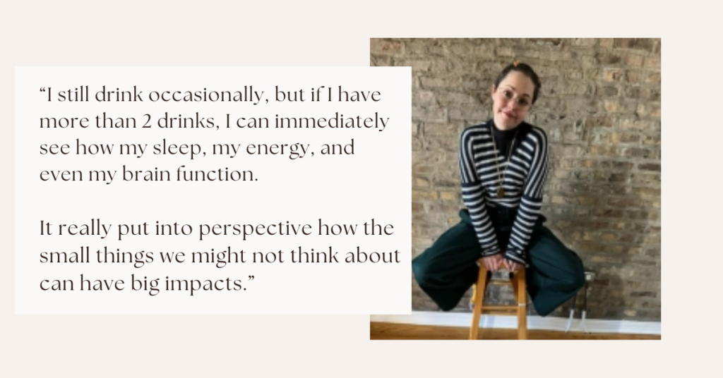 “I still drink occasionally but if I have more than 2 drinks I can immediately see how my sleep is affected, my energy, and even my brain function. It really put into perspective how the small things we might not think about can have big impacts.”