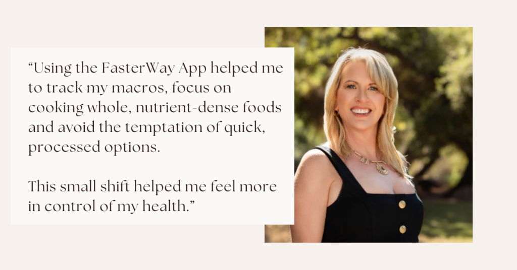 “Using the FasterWay App helped me to track my macros, focus on cooking whole, nutrient-dense foods and avoid the temptation of quick, processed options. This small shift helped me feel more in control of my health.”