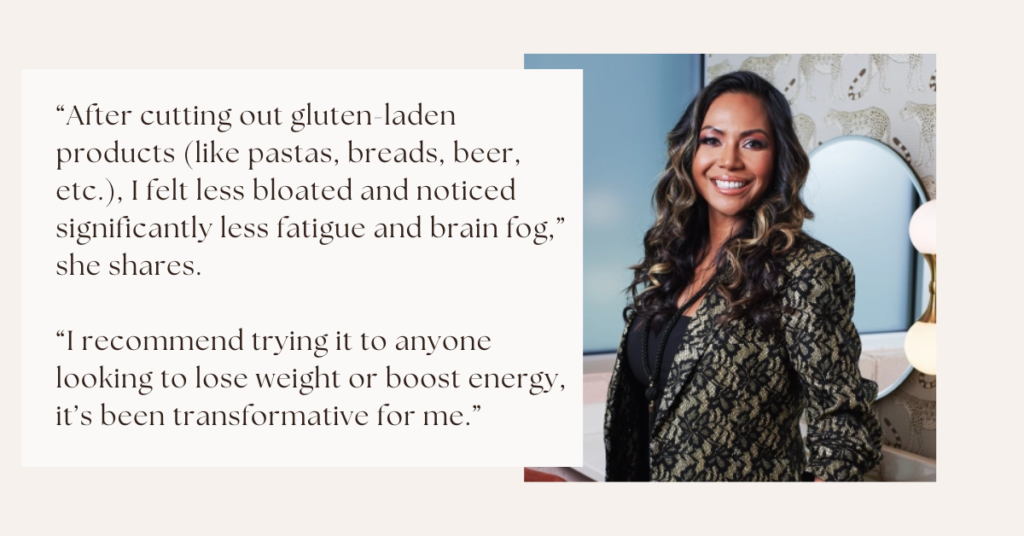 “After cutting out gluten-laden products (like pastas, breads, beer, etc.), I felt less bloated and noticed significantly less fatigue and brain fog,” she shares. “I recommend trying it to anyone looking to lose weight or boost energy, it’s been transformative for me.”